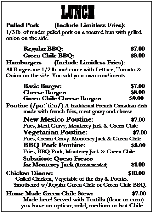 Text Box: LUNCH
Pulled Pork &nbsp;&nbsp;&nbsp;&nbsp;&nbsp;&nbsp;&nbsp;&nbsp; (Include Limitless Fries):
1/3 lb. of tender pulled pork on a toasted bun with grilled onion on the side.
&nbsp;&nbsp;&nbsp;&nbsp;&nbsp;&nbsp;&nbsp; Regular BBQ:&nbsp;&nbsp;&nbsp;&nbsp;&nbsp;&nbsp;&nbsp;&nbsp;&nbsp;&nbsp;&nbsp;&nbsp;&nbsp;&nbsp;&nbsp;&nbsp;&nbsp;&nbsp;&nbsp;&nbsp;&nbsp;&nbsp;&nbsp;&nbsp;&nbsp;&nbsp;&nbsp;&nbsp;&nbsp;&nbsp;&nbsp;&nbsp;&nbsp;&nbsp;&nbsp;&nbsp;&nbsp;&nbsp;&nbsp;&nbsp;&nbsp;&nbsp; $7.00
&nbsp;&nbsp;&nbsp;&nbsp;&nbsp;&nbsp;&nbsp;&nbsp;&nbsp;&nbsp; Green Chile BBQ:&nbsp;&nbsp;&nbsp;&nbsp;&nbsp;&nbsp;&nbsp;&nbsp;&nbsp;&nbsp;&nbsp;&nbsp;&nbsp;&nbsp;&nbsp;&nbsp;&nbsp;&nbsp;&nbsp;&nbsp;&nbsp;&nbsp;&nbsp;&nbsp;&nbsp;&nbsp;&nbsp;&nbsp;&nbsp;&nbsp;&nbsp;&nbsp;&nbsp;&nbsp;&nbsp; $8.00
Hamburgers &nbsp;&nbsp;&nbsp;&nbsp;&nbsp;&nbsp; (Include Limitless Fries):
All Burgers are 1/2 lb. and come with Lettuce, Tomato & Onion on the side. You add your own condiments.
&nbsp;&nbsp;&nbsp;&nbsp;&nbsp;&nbsp;&nbsp; Basic Burger:&nbsp;&nbsp;&nbsp;&nbsp;&nbsp;&nbsp;&nbsp;&nbsp;&nbsp;&nbsp;&nbsp;&nbsp;&nbsp;&nbsp;&nbsp;&nbsp;&nbsp;&nbsp;&nbsp;&nbsp;&nbsp;&nbsp;&nbsp;&nbsp;&nbsp;&nbsp;&nbsp;&nbsp;&nbsp;&nbsp;&nbsp;&nbsp;&nbsp;&nbsp;&nbsp;&nbsp;&nbsp;&nbsp;&nbsp;&nbsp;&nbsp;&nbsp;&nbsp; $7.00 
&nbsp;&nbsp;&nbsp;&nbsp;&nbsp;&nbsp;&nbsp;&nbsp;&nbsp;&nbsp; Cheese Burger:&nbsp;&nbsp;&nbsp;&nbsp;&nbsp;&nbsp;&nbsp;&nbsp;&nbsp;&nbsp;&nbsp;&nbsp;&nbsp;&nbsp;&nbsp;&nbsp;&nbsp;&nbsp;&nbsp;&nbsp;&nbsp;&nbsp;&nbsp;&nbsp;&nbsp;&nbsp;&nbsp;&nbsp;&nbsp;&nbsp;&nbsp;&nbsp;&nbsp;&nbsp;&nbsp;&nbsp;&nbsp;&nbsp;&nbsp;&nbsp; $8.00
&nbsp;&nbsp;&nbsp;&nbsp;&nbsp;&nbsp;&nbsp;&nbsp;&nbsp;&nbsp; Green Chile Cheese Burger:&nbsp;&nbsp;&nbsp;&nbsp;&nbsp;&nbsp;&nbsp;&nbsp;&nbsp;&nbsp;&nbsp;&nbsp;&nbsp;&nbsp;&nbsp;&nbsp;&nbsp; $9.00
Poutine (/puːˈtiːn/) A traditional French Canadian dish
&nbsp;&nbsp;&nbsp;&nbsp;&nbsp;&nbsp;&nbsp;&nbsp;&nbsp;&nbsp; made with french fries, meat gravy and cheese.
&nbsp;&nbsp;&nbsp;&nbsp;&nbsp;&nbsp;&nbsp;&nbsp;&nbsp;&nbsp; New Mexico Poutine:&nbsp;&nbsp;&nbsp;&nbsp;&nbsp;&nbsp;&nbsp;&nbsp;&nbsp;&nbsp;&nbsp;&nbsp;&nbsp;&nbsp;&nbsp;&nbsp;&nbsp;&nbsp;&nbsp;&nbsp;&nbsp;&nbsp;&nbsp; $7.00
&nbsp;&nbsp;&nbsp;&nbsp;&nbsp;&nbsp;&nbsp;&nbsp;&nbsp;&nbsp; Fries, Meat Gravy, Monterey Jack & Green Chile
&nbsp;&nbsp;&nbsp;&nbsp;&nbsp;&nbsp;&nbsp;&nbsp;&nbsp;&nbsp; Vegetarian Poutine:&nbsp;&nbsp;&nbsp;&nbsp;&nbsp;&nbsp;&nbsp;&nbsp;&nbsp;&nbsp;&nbsp;&nbsp;&nbsp;&nbsp;&nbsp;&nbsp;&nbsp;&nbsp;&nbsp;&nbsp;&nbsp;&nbsp;&nbsp;&nbsp;&nbsp;&nbsp;&nbsp;&nbsp; $7.00
&nbsp;&nbsp;&nbsp;&nbsp;&nbsp;&nbsp;&nbsp;&nbsp;&nbsp;&nbsp; Fries, Cream Gravy, Monterey Jack & Green Chile
&nbsp;&nbsp;&nbsp;&nbsp;&nbsp;&nbsp;&nbsp;&nbsp;&nbsp;&nbsp; BBQ Pork Poutine:&nbsp;&nbsp;&nbsp;&nbsp;&nbsp;&nbsp;&nbsp;&nbsp;&nbsp;&nbsp;&nbsp;&nbsp;&nbsp;&nbsp;&nbsp;&nbsp;&nbsp;&nbsp;&nbsp;&nbsp;&nbsp;&nbsp;&nbsp;&nbsp;&nbsp;&nbsp;&nbsp;&nbsp; $8.00
&nbsp;&nbsp;&nbsp;&nbsp;&nbsp;&nbsp;&nbsp;&nbsp;&nbsp;&nbsp; Fries, BBQ Pork, Monterey Jack & Green Chile
&nbsp;&nbsp;&nbsp;&nbsp;&nbsp;&nbsp;&nbsp;&nbsp;&nbsp;&nbsp; Substitute Queso Fresco 
&nbsp;&nbsp;&nbsp;&nbsp;&nbsp;&nbsp;&nbsp;&nbsp;&nbsp;&nbsp; for Monterey Jack (Recommended)&nbsp;&nbsp;&nbsp;&nbsp;&nbsp;&nbsp;&nbsp;&nbsp;&nbsp;&nbsp;&nbsp;&nbsp;&nbsp;&nbsp; $1.00
Chicken Dinner: &nbsp;&nbsp;&nbsp;&nbsp;&nbsp;&nbsp;&nbsp;&nbsp;&nbsp;&nbsp;&nbsp;&nbsp;&nbsp;&nbsp;&nbsp;&nbsp;&nbsp;&nbsp;&nbsp;&nbsp;&nbsp;&nbsp;&nbsp;&nbsp;&nbsp;&nbsp;&nbsp;&nbsp;&nbsp;&nbsp;&nbsp;&nbsp;&nbsp;&nbsp;&nbsp;&nbsp;&nbsp;&nbsp;&nbsp;&nbsp;&nbsp;&nbsp;&nbsp;&nbsp;&nbsp;&nbsp; $10.00
&nbsp;&nbsp;&nbsp;&nbsp;&nbsp; Grilled Chicken, Vegetable of the day & Potato.&nbsp; Smothered w/Regular Green Chile or Green Chile BBQ.
Home Made Green Chile Stew:&nbsp;&nbsp; &nbsp;&nbsp;&nbsp;&nbsp;&nbsp;&nbsp;&nbsp;&nbsp;&nbsp;&nbsp; &nbsp;&nbsp;&nbsp;&nbsp;&nbsp;&nbsp;&nbsp;&nbsp;&nbsp;&nbsp; $7.00
&nbsp;&nbsp;&nbsp;&nbsp;&nbsp;&nbsp;&nbsp;&nbsp;&nbsp;&nbsp; Made here! Served with Tortilla (flour or corn) you have an option; mild, medium or hot Chile
